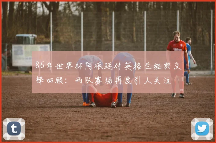 86年世界杯阿根廷对英格兰经典交锋回顾：两队赛场再度引人关注