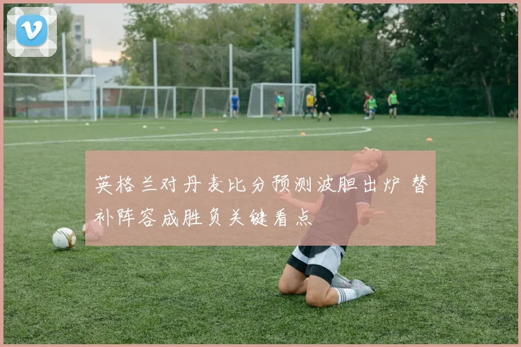 英格兰对丹麦比分预测波胆出炉 替补阵容成胜负关键看点