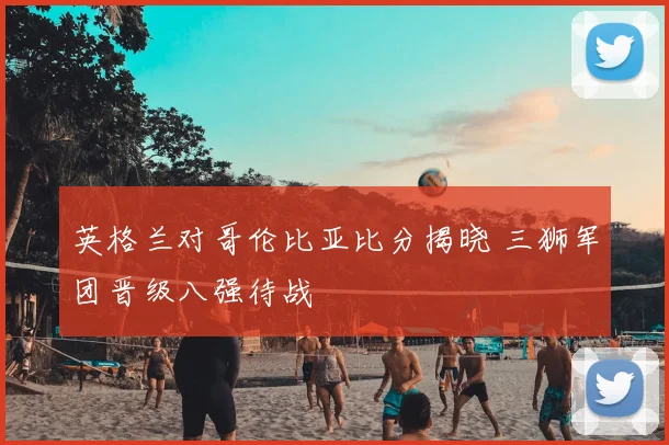 英格兰对哥伦比亚比分揭晓 三狮军团晋级八强待战