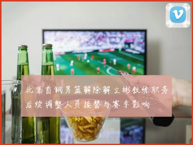 北京首钢男篮解除解立彬教练职务后续调整人员接替与赛季影响