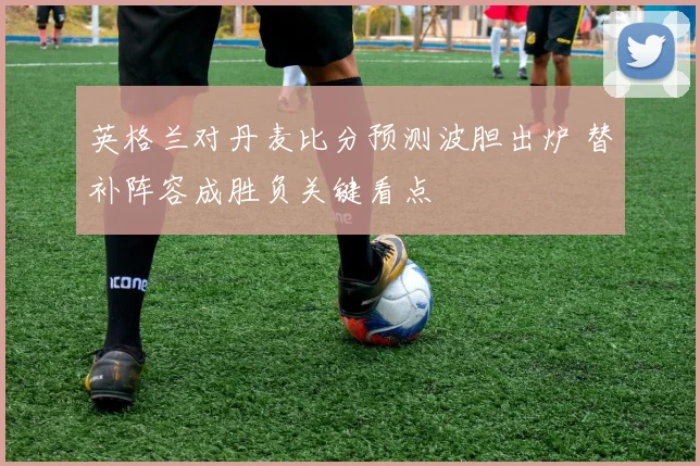 英格兰对丹麦比分预测波胆出炉 替补阵容成胜负关键看点
