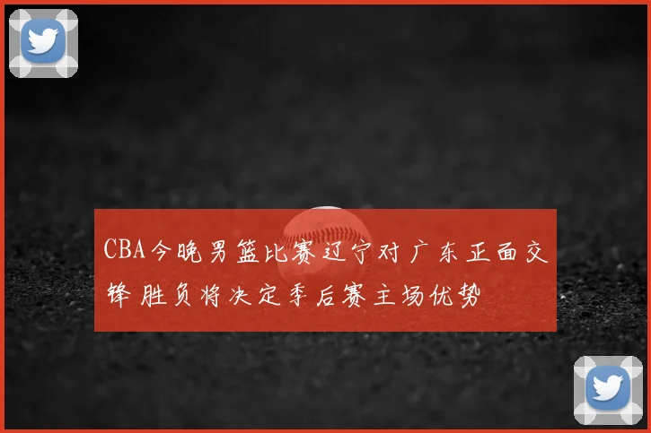 CBA今晚男篮比赛辽宁对广东正面交锋 胜负将决定季后赛主场优势