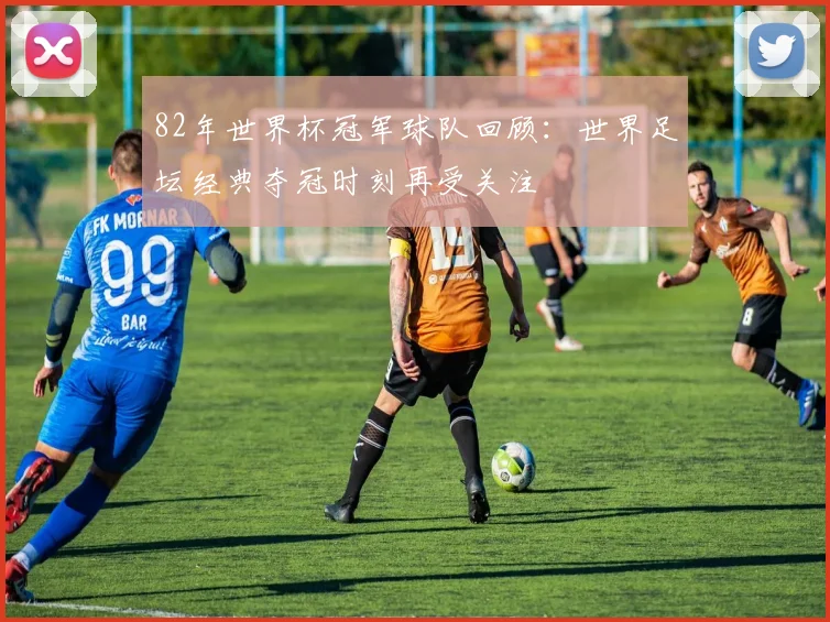82年世界杯冠军球队回顾：世界足坛经典夺冠时刻再受关注