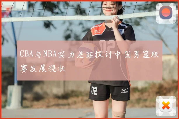 CBA与NBA实力差距探讨中国男篮联赛发展现状