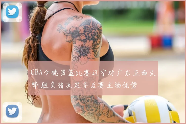 CBA今晚男篮比赛辽宁对广东正面交锋 胜负将决定季后赛主场优势
