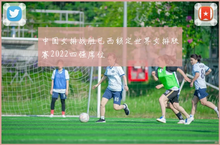 中国女排战胜巴西锁定世界女排联赛2022四强席位