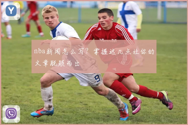 nba新闻怎么写?掌握这几点让你的文章脱颖而出