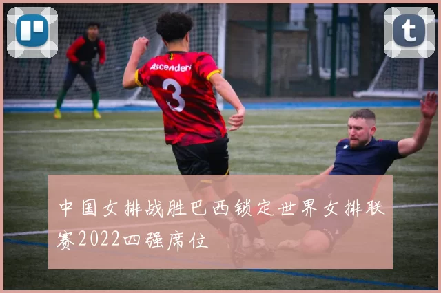 中国女排战胜巴西锁定世界女排联赛2022四强席位