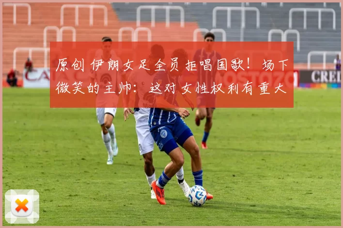 原创 伊朗女足全员拒唱国歌！场下微笑的主帅：这对女性权利有重大意义