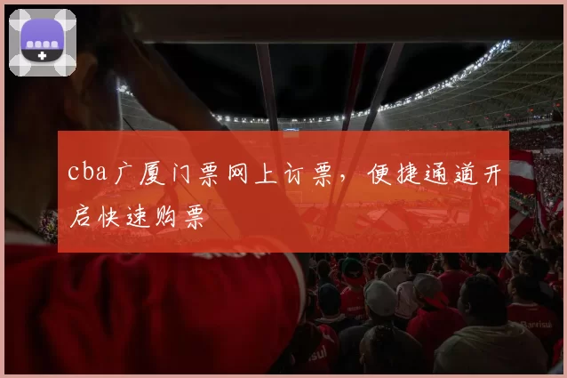 cba广厦门票网上订票，便捷通道开启快速购票