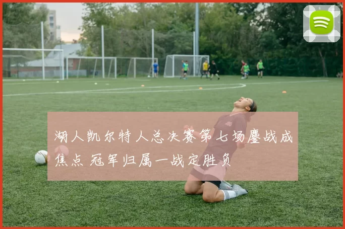 湖人凯尔特人总决赛第七场鏖战成焦点 冠军归属一战定胜负