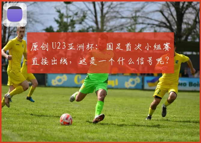 原创 U23亚洲杯：国足首次小组赛直接出线，这是一个什么信号呢？
