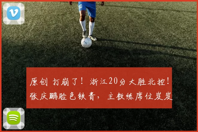 原创 打崩了！浙江20分大胜北控！张庆鹏脸色铁青，主教练席位岌岌可危