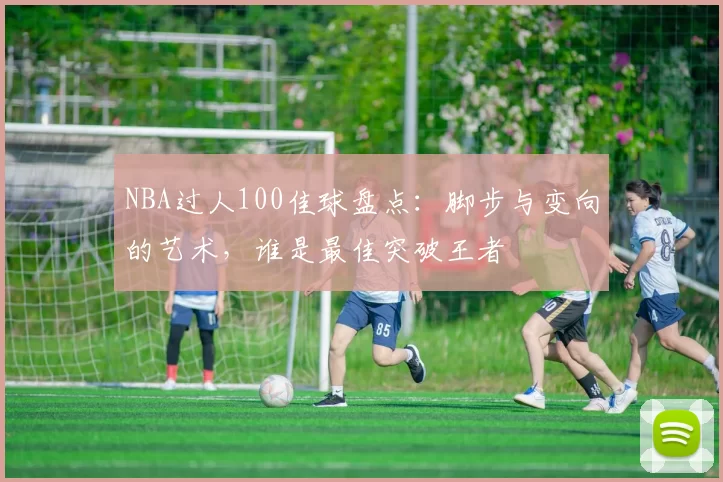 NBA过人100佳球盘点：脚步与变向的艺术，谁是最佳突破王者