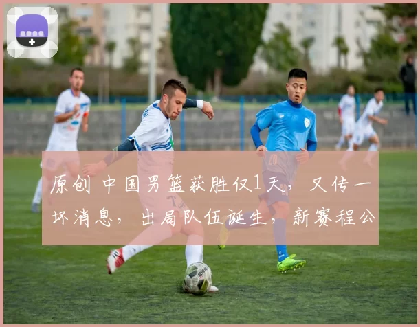 原创 中国男篮获胜仅1天，又传一坏消息，出局队伍诞生，新赛程公布