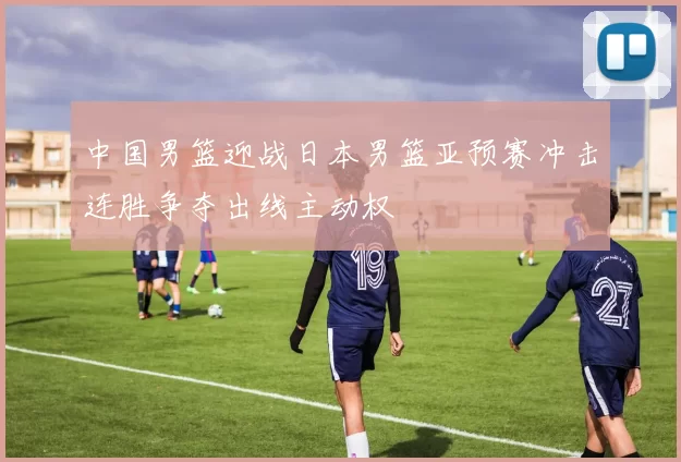 中国男篮迎战日本男篮亚预赛冲击连胜争夺出线主动权