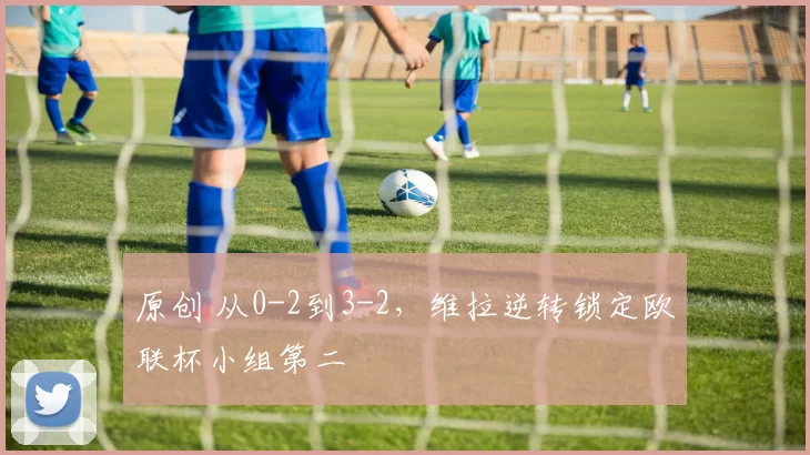 原创 从0-2到3-2，维拉逆转锁定欧联杯小组第二