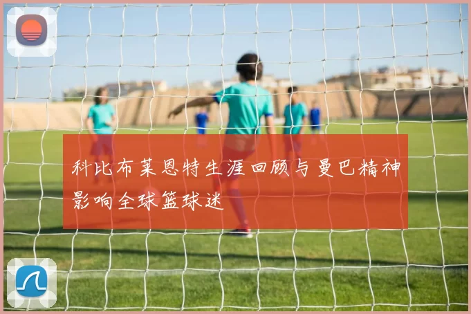 科比布莱恩特生涯回顾与曼巴精神影响全球篮球迷