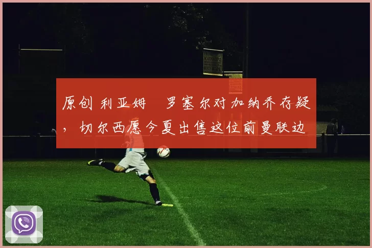 原创 利亚姆・罗塞尔对加纳乔存疑，切尔西愿今夏出售这位前曼联边锋