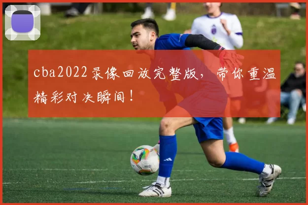 cba2022录像回放完整版，带你重温精彩对决瞬间！