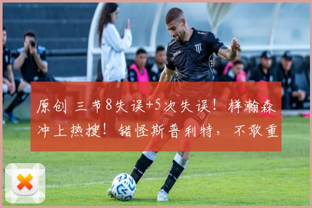 原创 三节8失误+5次失误！样瀚森冲上热搜！错怪斯普利特，不敢重用他