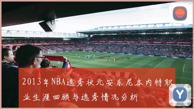 2013年NBA选秀状元安东尼本内特职业生涯回顾与选秀情况分析