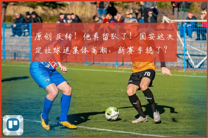 原创 反转!他真留队了!国安这决定让球迷集体高潮,新赛季稳了?