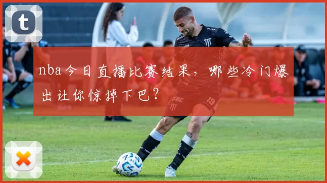 nba今日直播比赛结果，哪些冷门爆出让你惊掉下巴？