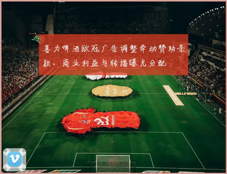 喜力啤酒欧冠广告调整牵动赞助条款、商业利益与转播曝光分配
