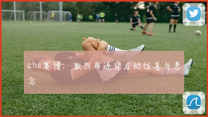 cba赛情：激烈角逐背后的惊喜与悬念