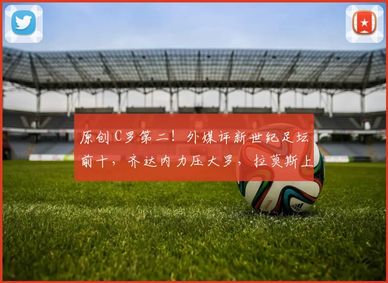 原创 C罗第二！外媒评新世纪足坛前十，齐达内力压大罗，拉莫斯上榜