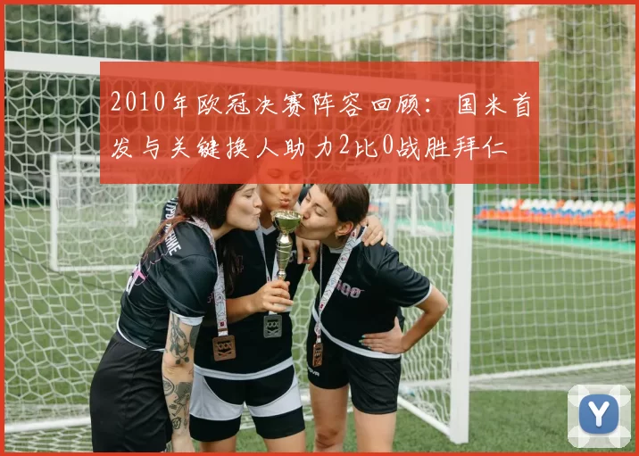 2010年欧冠决赛阵容回顾：国米首发与关键换人助力2比0战胜拜仁