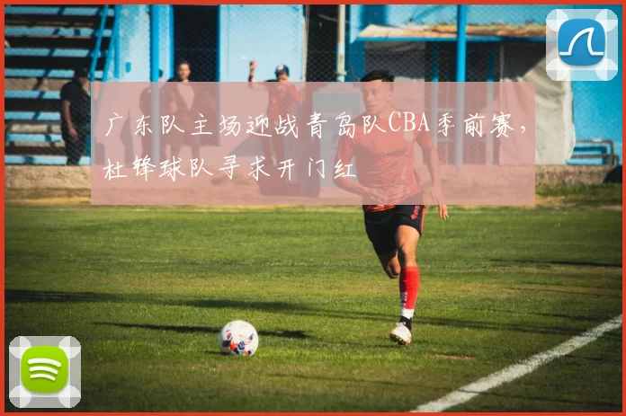 广东队主场迎战青岛队CBA季前赛，杜锋球队寻求开门红