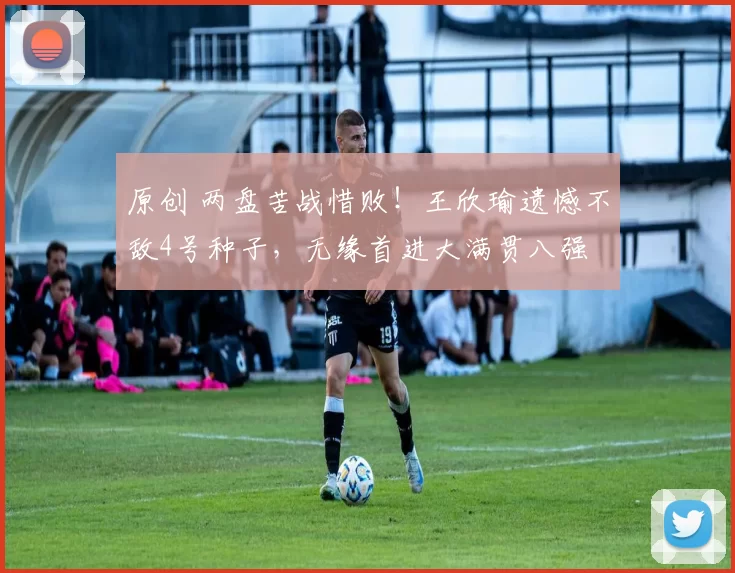 原创 两盘苦战惜败！王欣瑜遗憾不敌4号种子，无缘首进大满贯八强