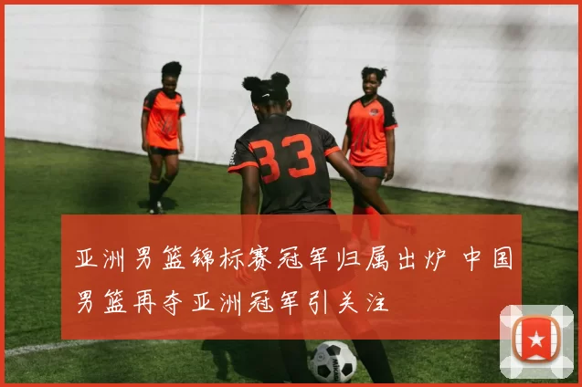 亚洲男篮锦标赛冠军归属出炉 中国男篮再夺亚洲冠军引关注