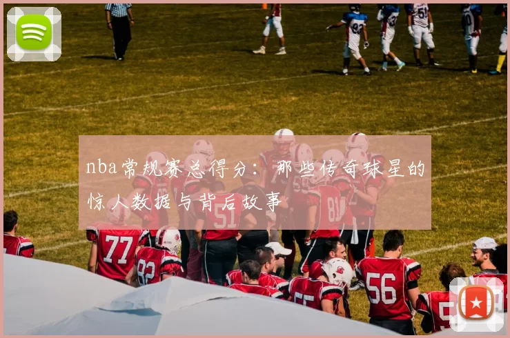nba常规赛总得分：那些传奇球星的惊人数据与背后故事