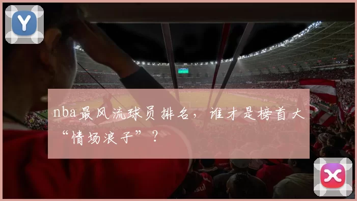 nba最风流球员排名，谁才是榜首大“情场浪子”？