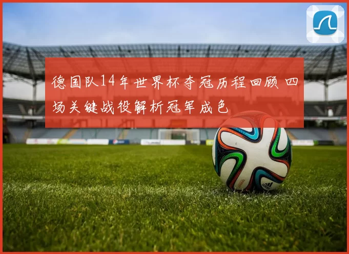 德国队14年世界杯夺冠历程回顾 四场关键战役解析冠军成色