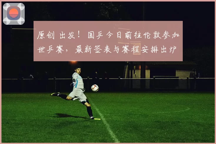 原创 出发！国乒今日前往伦敦参加世乒赛，最新签表与赛程安排出炉