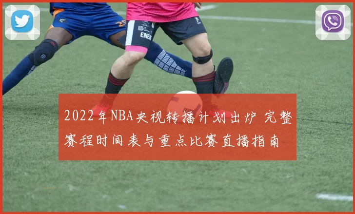 2022年NBA央视转播计划出炉 完整赛程时间表与重点比赛直播指南