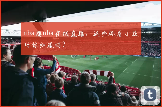 nba播nba在线直播,这些观看小技巧你知道吗?