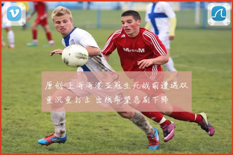 原创 上海海港亚冠生死战前遭遇双重沉重打击 出线希望急剧下降