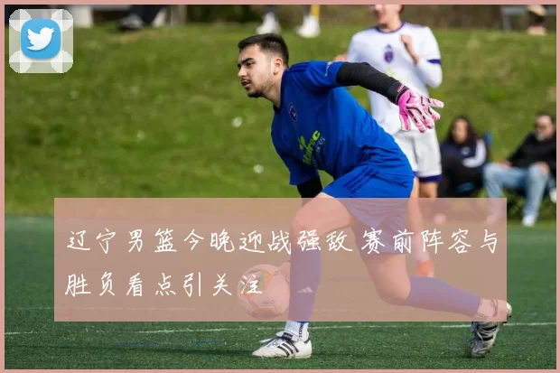 辽宁男篮今晚迎战强敌 赛前阵容与胜负看点引关注