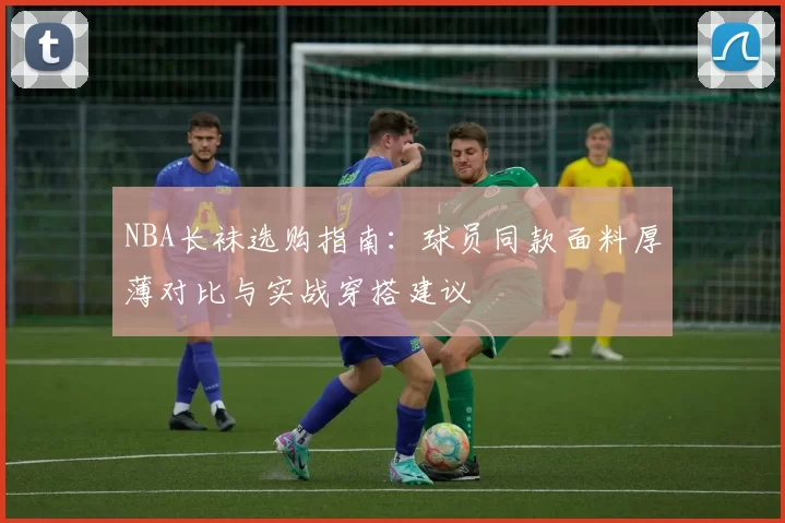NBA长袜选购指南：球员同款面料厚薄对比与实战穿搭建议