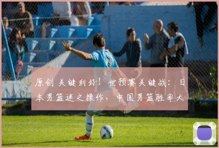 原创 关键利好！世预赛关键战：日本男篮迷之操作，中国男篮胜率大增！