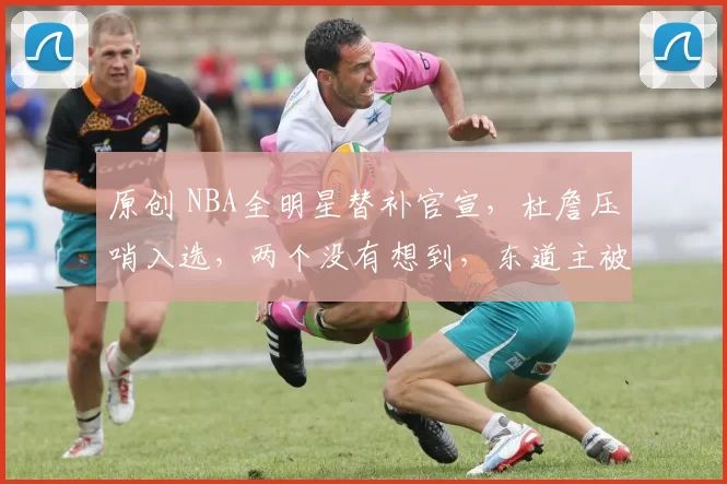 原创 NBA全明星替补官宣，杜詹压哨入选，两个没有想到，东道主被忽视