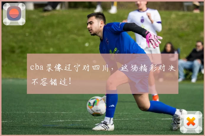 cba录像辽宁对四川，这场精彩对决不容错过！