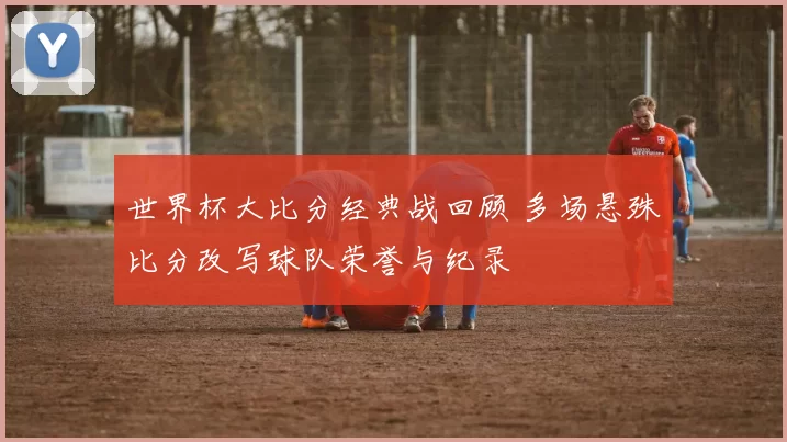 世界杯大比分经典战回顾 多场悬殊比分改写球队荣誉与纪录