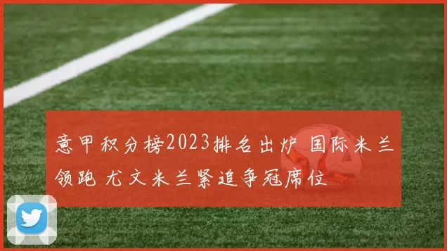 意甲积分榜2023排名出炉 国际米兰领跑 尤文米兰紧追争冠席位