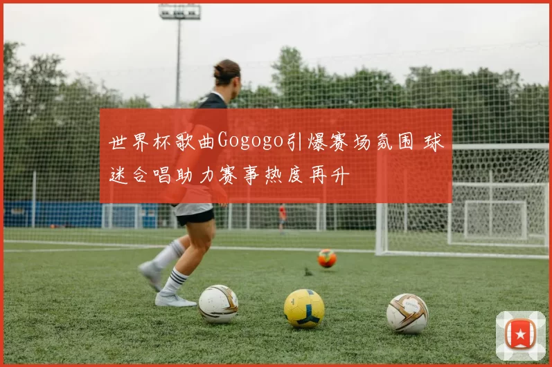 世界杯歌曲Gogogo引爆赛场氛围 球迷合唱助力赛事热度再升